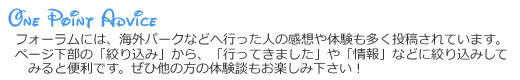 ワンポイントアドバイス！　フォーラムには、海外パークなどへ行った人の感想や体験も多く投稿されています。ページ下部の「絞り込み」から、「行ってきました」や「情報」などに絞り込みしてみると便利です。ぜひ他の方の体験談もお楽しみ下さい！
